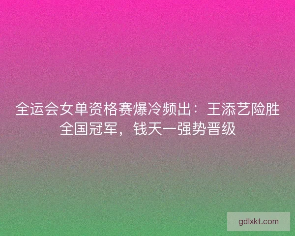 全运会女单资格赛爆冷频出：王添艺险胜全国冠军，钱天一强势晋级