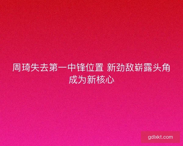 周琦失去第一中锋位置 新劲敌崭露头角成为新核心