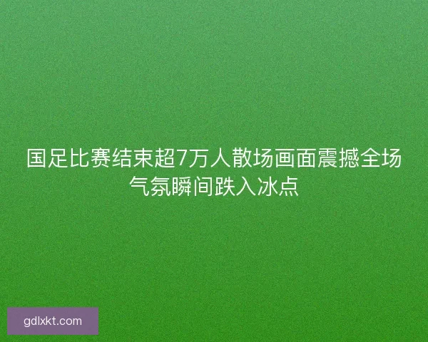 国足比赛结束超7万人散场画面震撼全场气氛瞬间跌入冰点