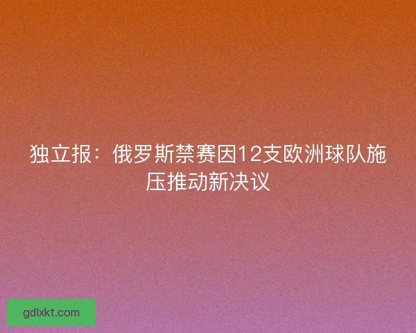 独立报：俄罗斯禁赛因12支欧洲球队施压推动新决议