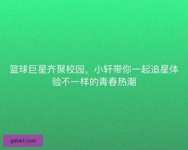 篮球巨星齐聚校园，小轩带你一起追星体验不一样的青春热潮