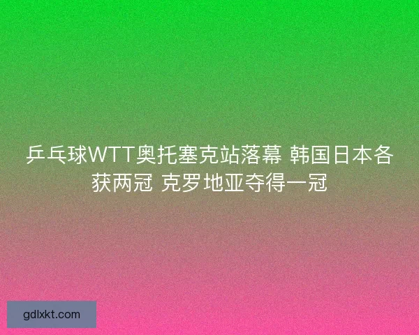 乒乓球WTT奥托塞克站落幕 韩国日本各获两冠 克罗地亚夺得一冠