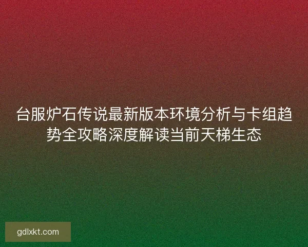 台服炉石传说最新版本环境分析与卡组趋势全攻略深度解读当前天梯生态