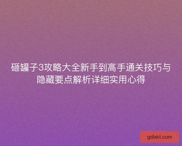 砸罐子3攻略大全新手到高手通关技巧与隐藏要点解析详细实用心得