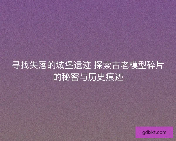 寻找失落的城堡遗迹 探索古老模型碎片的秘密与历史痕迹