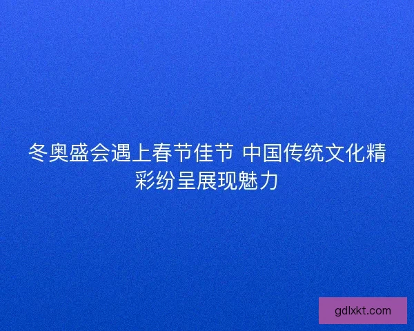 冬奥盛会遇上春节佳节 中国传统文化精彩纷呈展现魅力 冬奥盛会遇上春节佳节 中国传统文化精彩纷呈展现魅力