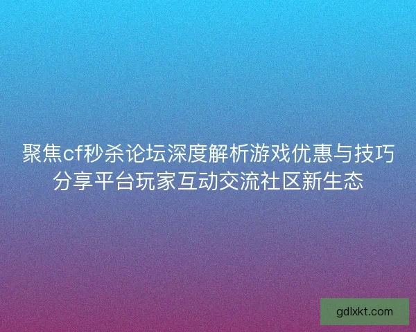 聚焦cf秒杀论坛深度解析游戏优惠与技巧分享平台玩家互动交流社区新生态