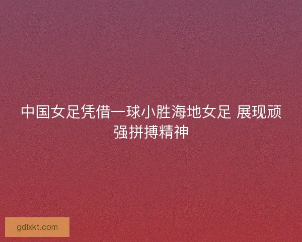 中国女足凭借一球小胜海地女足 展现顽强拼搏精神