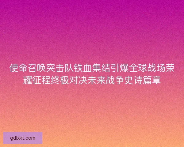 使命召唤突击队铁血集结引爆全球战场荣耀征程终极对决未来战争史诗篇章 使命召唤突击队铁血集结引爆全球战场荣耀征程终极对决未来战争史诗篇章