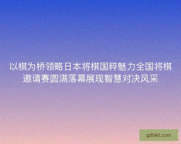 以棋为桥领略日本将棋国粹魅力全国将棋邀请赛圆满落幕展现智慧对决风采