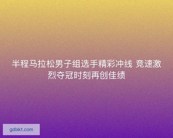 半程马拉松男子组选手精彩冲线 竞速激烈夺冠时刻再创佳绩