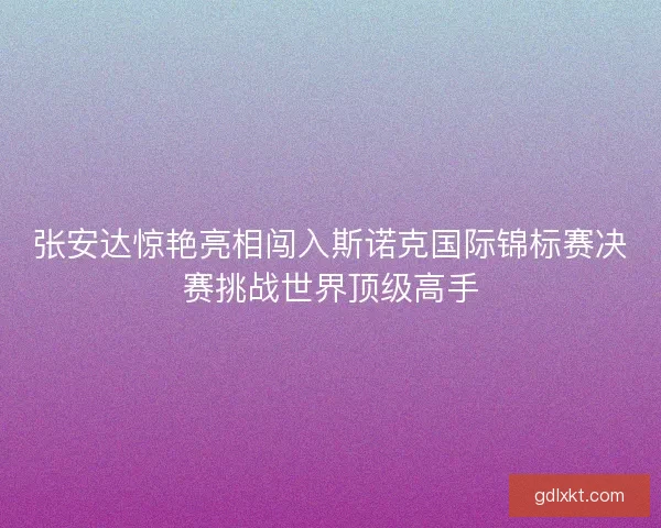 张安达惊艳亮相闯入斯诺克国际锦标赛决赛挑战世界顶级高手