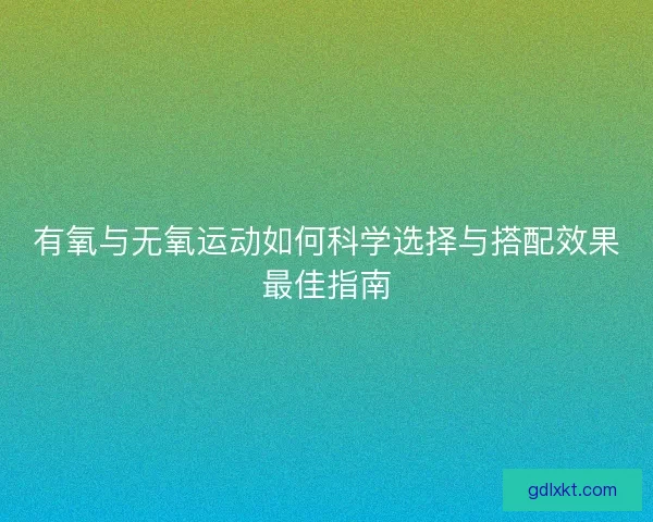 有氧与无氧运动如何科学选择与搭配效果最佳指南 有氧与无氧运动如何科学选择与搭配效果最佳指南