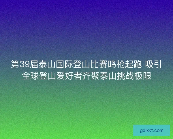第39届泰山国际登山比赛鸣枪起跑 吸引全球登山爱好者齐聚泰山挑战极限 第39届泰山国际登山比赛鸣枪起跑 吸引全球登山爱好者齐聚泰山挑战极限
