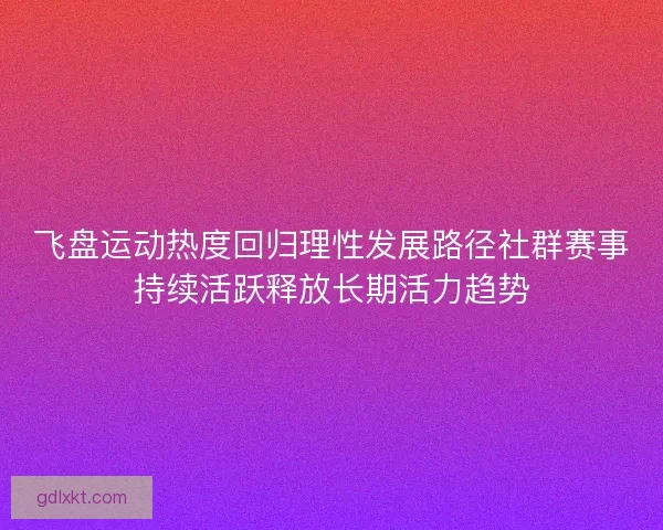飞盘运动热度回归理性发展路径社群赛事持续活跃释放长期活力趋势