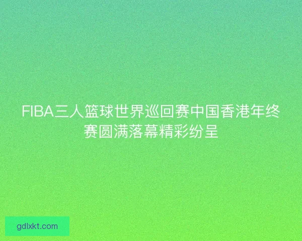FIBA三人篮球世界巡回赛中国香港年终赛圆满落幕精彩纷呈