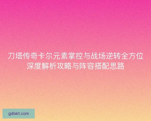 刀塔传奇卡尔元素掌控与战场逆转全方位深度解析攻略与阵容搭配思路
