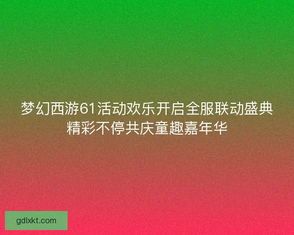 梦幻西游61活动欢乐开启全服联动盛典精彩不停共庆童趣嘉年华