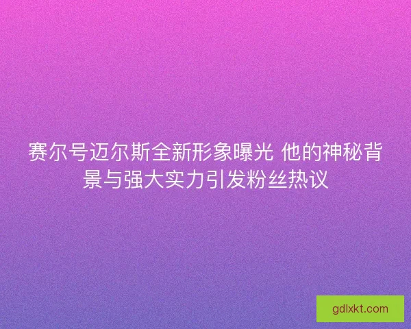 赛尔号迈尔斯全新形象曝光 他的神秘背景与强大实力引发粉丝热议 赛尔号迈尔斯全新形象曝光 他的神秘背景与强大实力引发粉丝热议