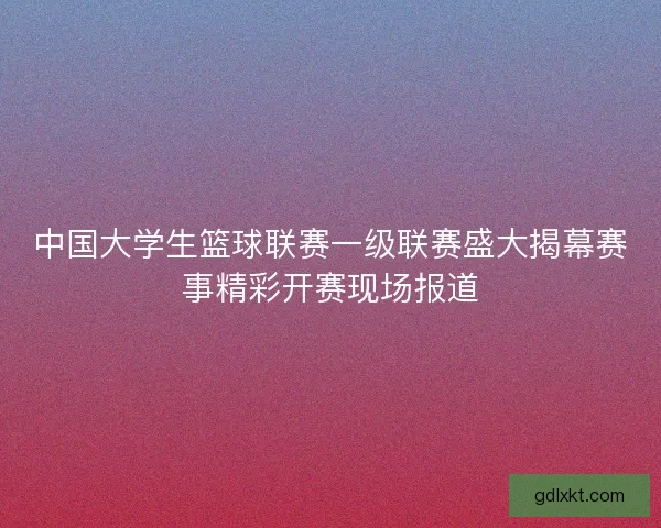 中国大学生篮球联赛一级联赛盛大揭幕赛事精彩开赛现场报道