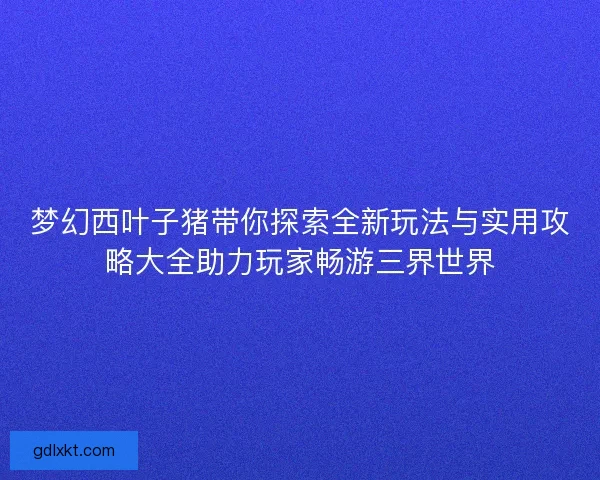 梦幻西叶子猪带你探索全新玩法与实用攻略大全助力玩家畅游三界世界