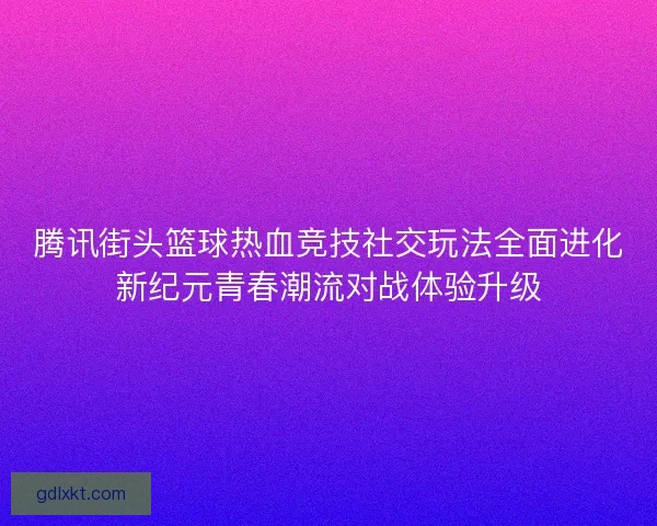 腾讯街头篮球热血竞技社交玩法全面进化新纪元青春潮流对战体验升级