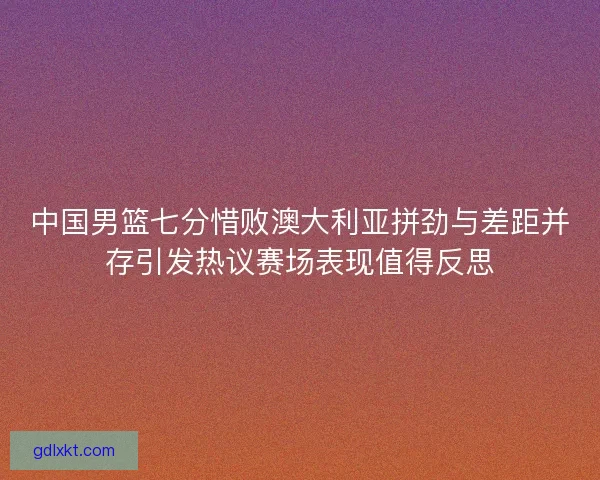 中国男篮七分惜败澳大利亚拼劲与差距并存引发热议赛场表现值得反思 中国男篮七分惜败澳大利亚拼劲与差距并存引发热议赛场表现值得反思