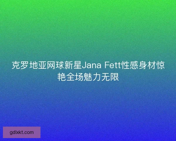 克罗地亚网球新星Jana Fett性感身材惊艳全场魅力无限