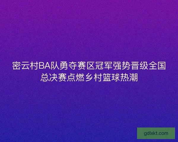 密云村BA队勇夺赛区冠军强势晋级全国总决赛点燃乡村篮球热潮