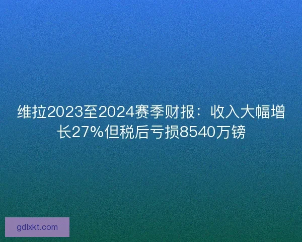 维拉2023至2024赛季财报：收入大幅增长27%但税后亏损8540万镑