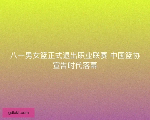 八一男女篮正式退出职业联赛 中国篮协宣告时代落幕