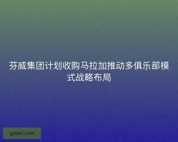 芬威集团计划收购马拉加推动多俱乐部模式战略布局 芬威集团计划收购马拉加推动多俱乐部模式战略布局