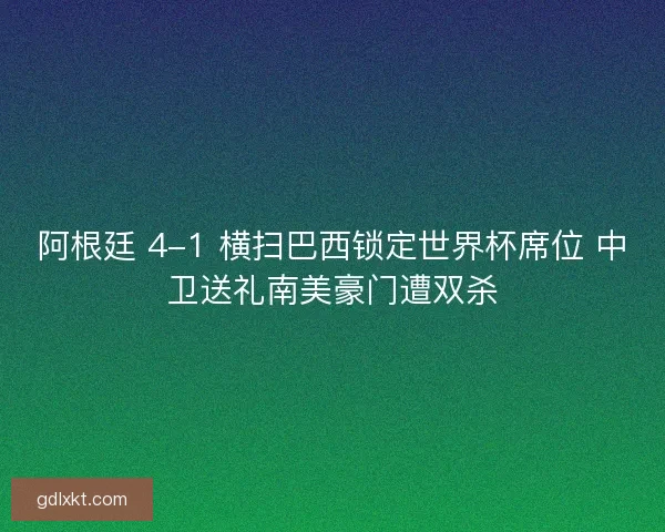 阿根廷 4-1 横扫巴西锁定世界杯席位 中卫送礼南美豪门遭双杀