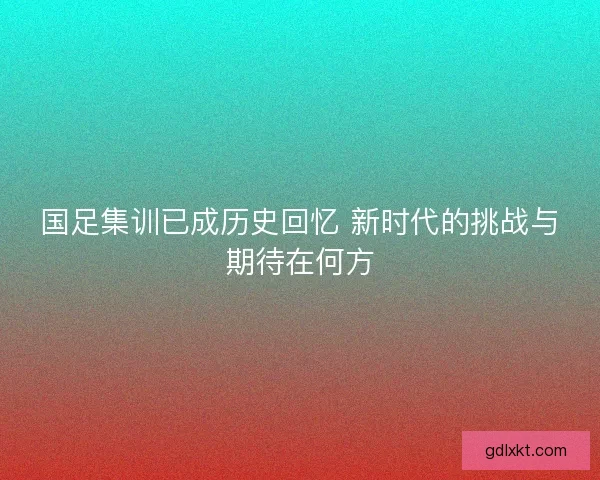 国足集训已成历史回忆 新时代的挑战与期待在何方