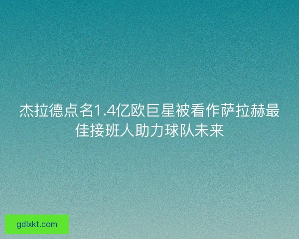 杰拉德点名1.4亿欧巨星被看作萨拉赫最佳接班人助力球队未来