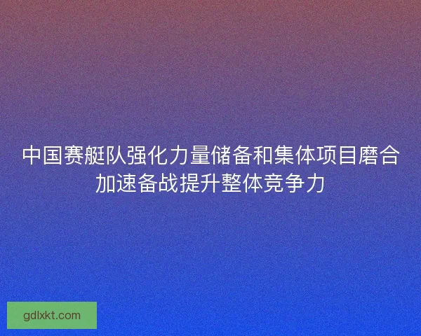 中国赛艇队强化力量储备和集体项目磨合加速备战提升整体竞争力