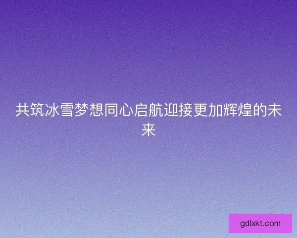 共筑冰雪梦想同心启航迎接更加辉煌的未来