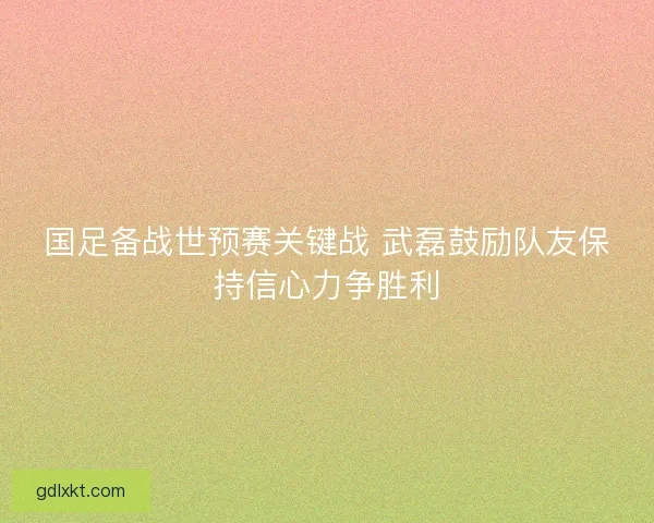 国足备战世预赛关键战 武磊鼓励队友保持信心力争胜利