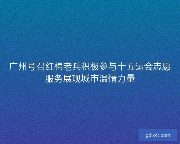 广州号召红棉老兵积极参与十五运会志愿服务展现城市温情力量