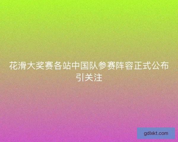 花滑大奖赛各站中国队参赛阵容正式公布引关注