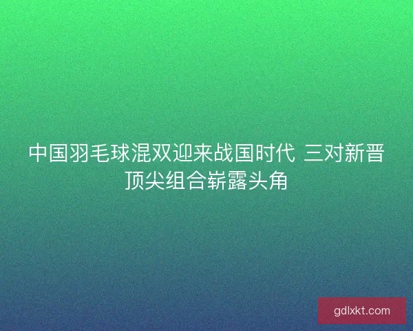 中国羽毛球混双迎来战国时代 三对新晋顶尖组合崭露头角